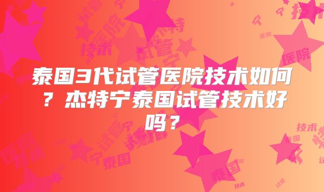 泰国3代试管医院技术如何？杰特宁泰国试管技术好吗？