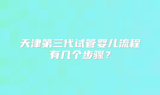 天津第三代试管婴儿流程有几个步骤？