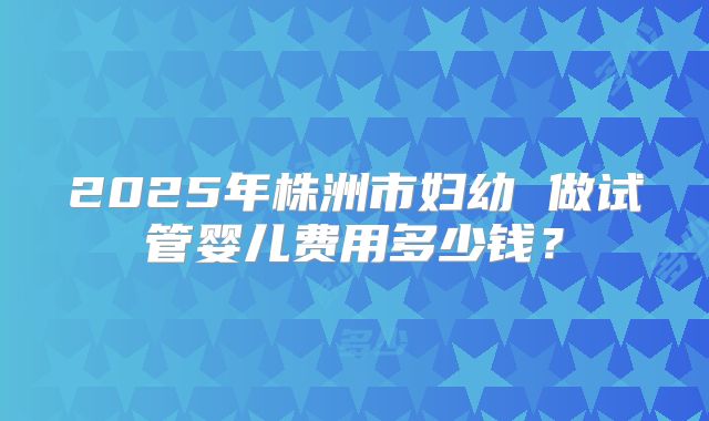 2025年株洲市妇幼 做试管婴儿费用多少钱？