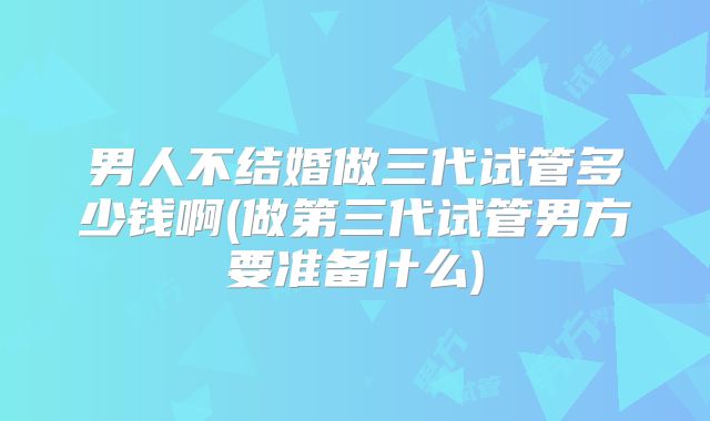 男人不结婚做三代试管多少钱啊(做第三代试管男方要准备什么)