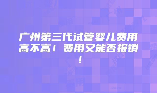 广州第三代试管婴儿费用高不高!费用又能否报销!