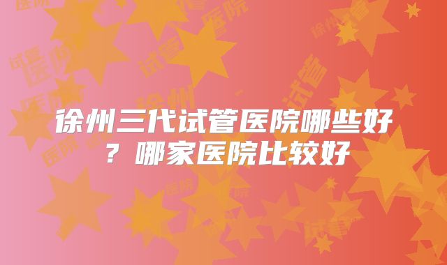 徐州三代试管医院哪些好？哪家医院比较好