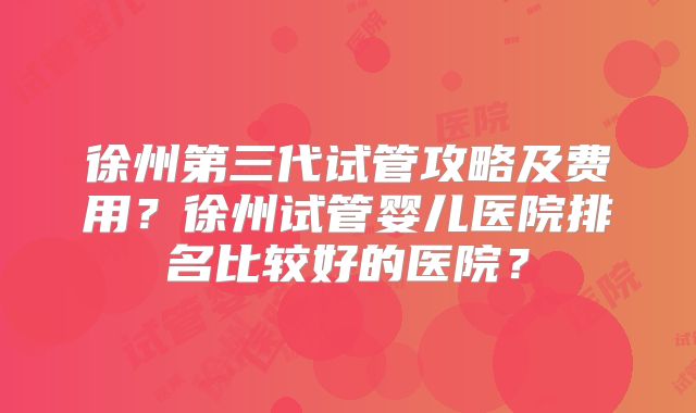 徐州第三代试管攻略及费用?徐州试管婴儿医院排名比较好的医院?