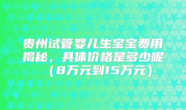 贵州试管婴儿生宝宝费用揭秘,具体价格是多少呢(8万元到15万元)