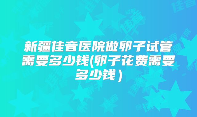 新疆佳音医院做卵子试管需要多少钱(卵子花费需要多少钱)