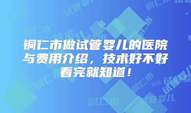 铜仁市做试管婴儿的医院与费用介绍，技术好不好看完就知道！