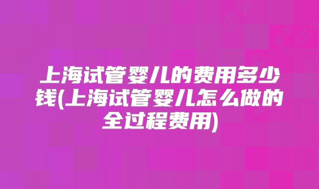 上海试管婴儿的费用多少钱(上海试管婴儿怎么做的全过程费用)