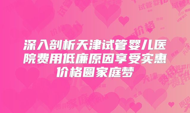 深入剖析天津试管婴儿医院费用低廉原因享受实惠价格圆家庭梦
