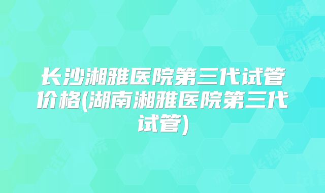 长沙湘雅医院第三代试管价格(湖南湘雅医院第三代试管)