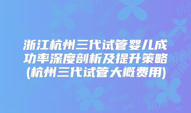浙江杭州三代试管婴儿成功率深度剖析及提升策略(杭州三代试管大概费用)