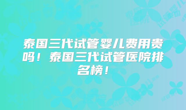 泰国三代试管婴儿费用贵吗！泰国三代试管医院排名榜！