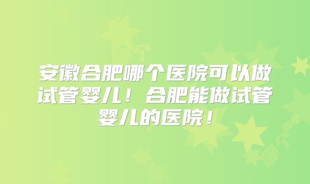 安徽合肥哪个医院可以做试管婴儿！合肥能做试管婴儿的医院！