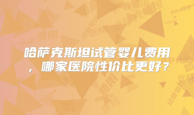 哈萨克斯坦试管婴儿费用，哪家医院性价比更好？