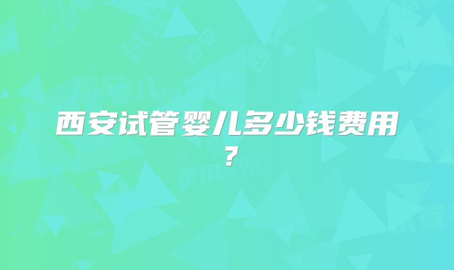 西安试管婴儿多少钱费用?