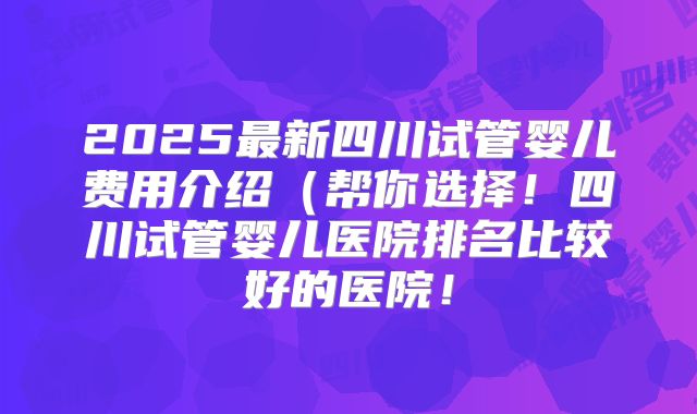 2025最新四川试管婴儿费用介绍（帮你选择！四川试管婴儿医院排名比较好的医院！