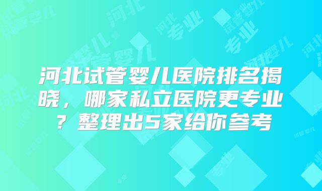 河北试管婴儿医院排名揭晓，哪家私立医院更专业？整理出5家给你参考
