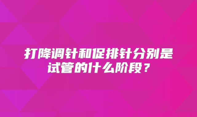 打降调针和促排针分别是试管的什么阶段？