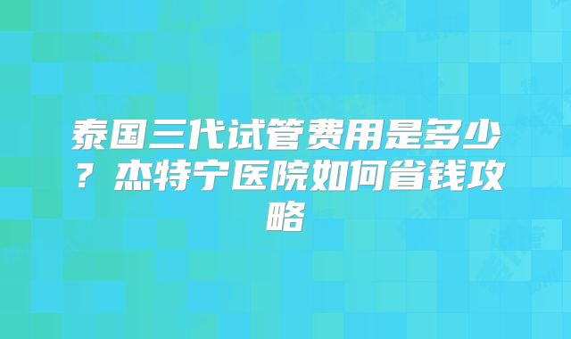 泰国三代试管费用是多少？杰特宁医院如何省钱攻略
