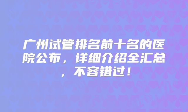 广州试管排名前十名的医院公布，详细介绍全汇总，不容错过！