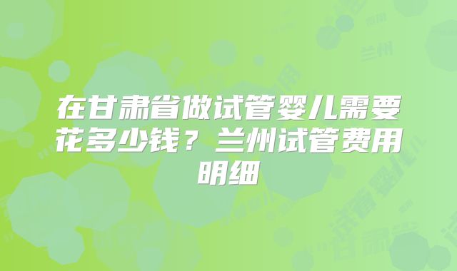 在甘肃省做试管婴儿需要花多少钱?兰州试管费用明细
