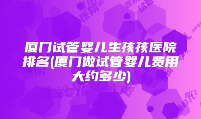 厦门试管婴儿生孩孩医院排名(厦门做试管婴儿费用大约多少)