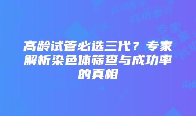 高龄试管必选三代？专家解析染色体筛查与成功率的真相