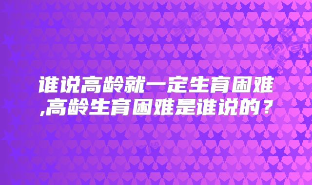 谁说高龄就一定生育困难,高龄生育困难是谁说的?