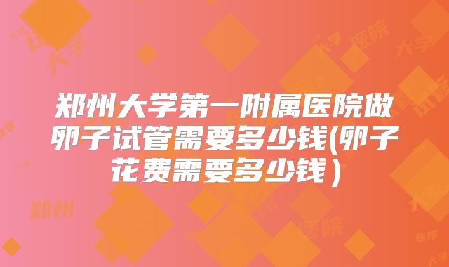 郑州大学第一附属医院做卵子试管需要多少钱(卵子花费需要多少钱）