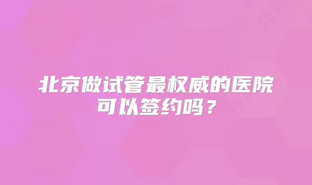 北京做试管最权威的医院可以签约吗?