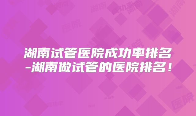 湖南试管医院成功率排名-湖南做试管的医院排名!