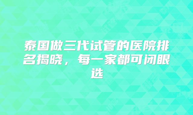 泰国做三代试管的医院排名揭晓,每一家都可闭眼选