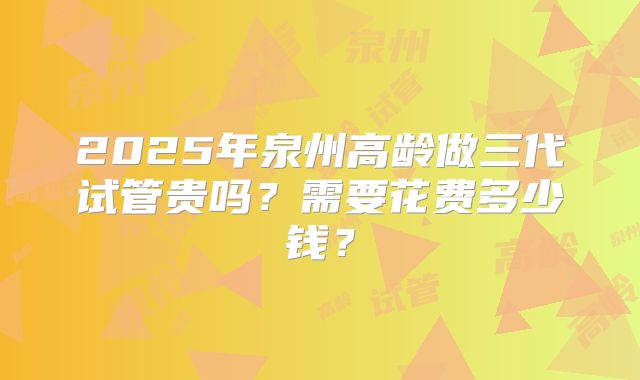 2025年泉州高龄做三代试管贵吗？需要花费多少钱？