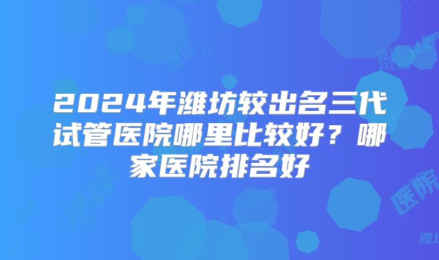 2024年潍坊较出名三代试管医院哪里比较好？哪家医院排名好