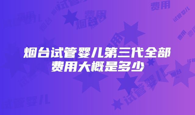 烟台试管婴儿第三代全部费用大概是多少