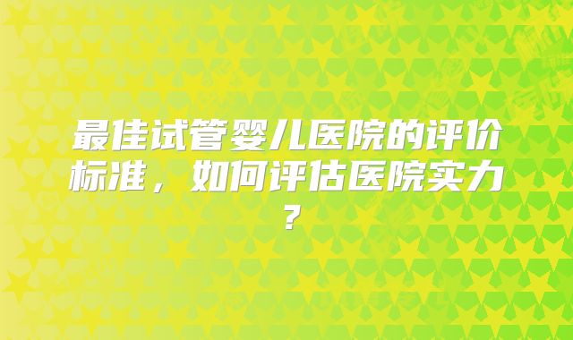 最佳试管婴儿医院的评价标准,如何评估医院实力?