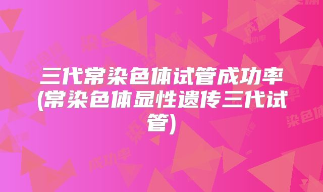 三代常染色体试管成功率(常染色体显性遗传三代试管)