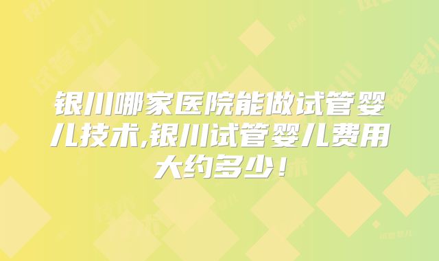 银川哪家医院能做试管婴儿技术,银川试管婴儿费用大约多少!