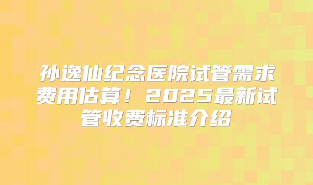 孙逸仙纪念医院试管需求费用估算！2025最新试管收费标准介绍