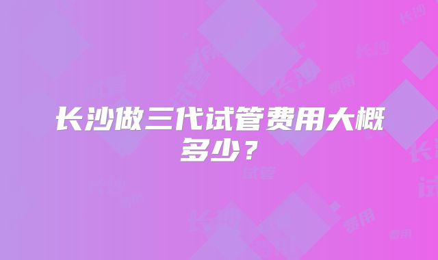 长沙做三代试管费用大概多少?