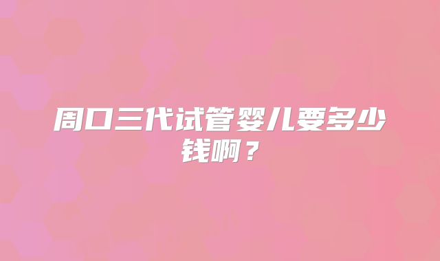 周口三代试管婴儿要多少钱啊?