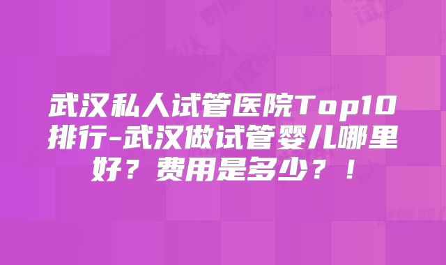 武汉私人试管医院Top10排行-武汉做试管婴儿哪里好？费用是多少？！
