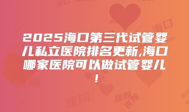 2025海口第三代试管婴儿私立医院排名更新,海口哪家医院可以做试管婴儿！