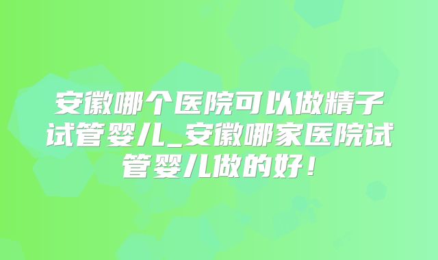 安徽哪个医院可以做精子试管婴儿_安徽哪家医院试管婴儿做的好!