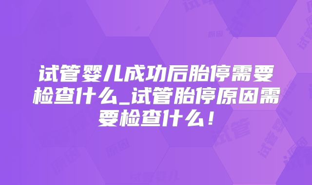 试管婴儿成功后胎停需要检查什么_试管胎停原因需要检查什么！