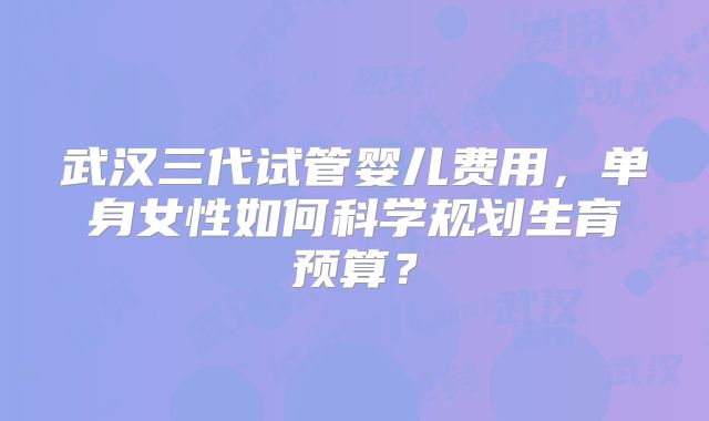 武汉三代试管婴儿费用，单身女性如何科学规划生育预算？