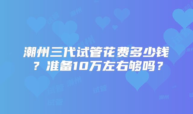 潮州三代试管花费多少钱?准备10万左右够吗?