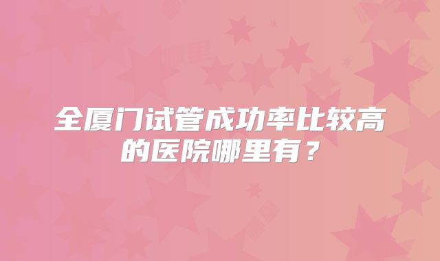 全厦门试管成功率比较高的医院哪里有?