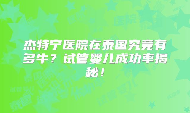 杰特宁医院在泰国究竟有多牛?试管婴儿成功率揭秘!