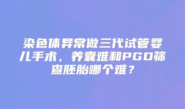 染色体异常做三代试管婴儿手术，养囊难和PGD筛查胚胎哪个难？