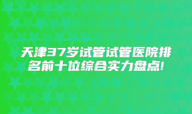 天津37岁试管试管医院排名前十位综合实力盘点!